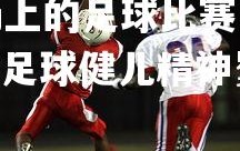 悟空体育登录-绿茵场上的足球比赛中，球员们奋勇拼搏，不畏艰难，绿茵场上,足球健儿精神矍铄