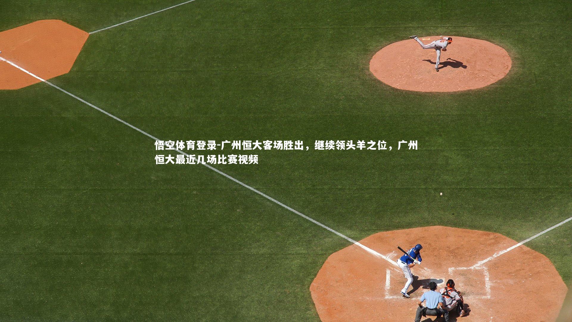 悟空体育登录-广州恒大客场胜出，继续领头羊之位，广州恒大最近几场比赛视频